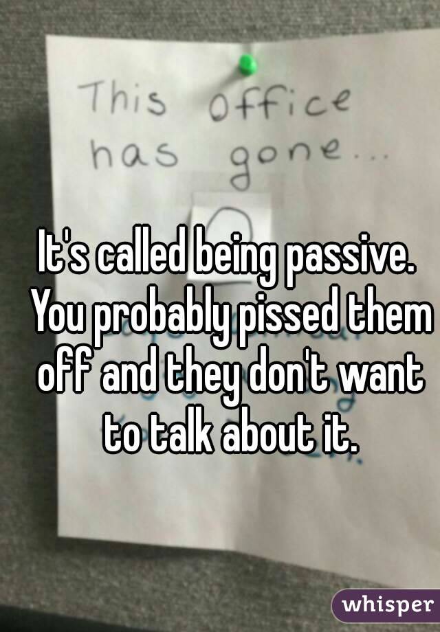 It's called being passive. You probably pissed them off and they don't want to talk about it.