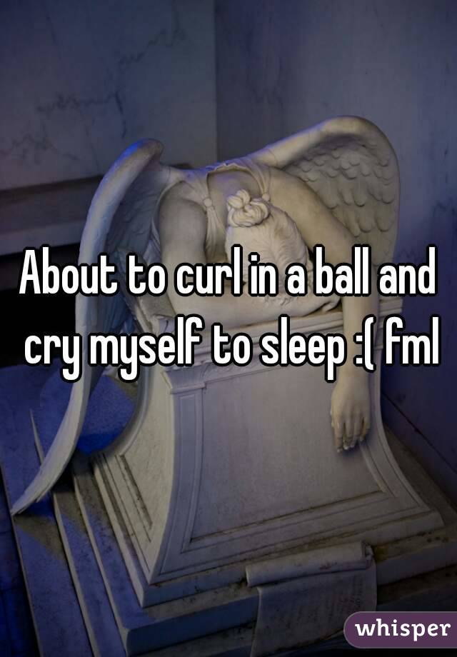 About to curl in a ball and cry myself to sleep :( fml