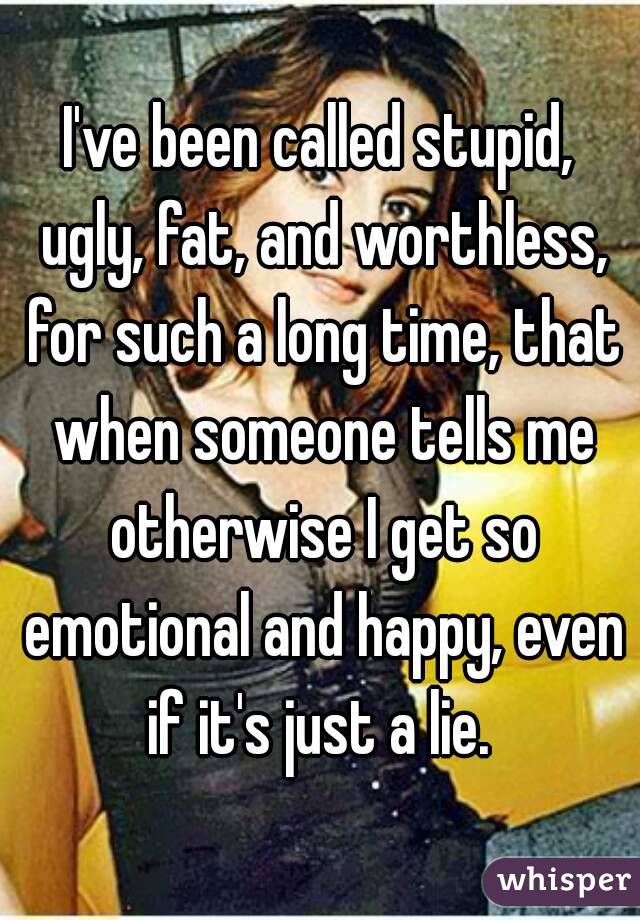 I've been called stupid, ugly, fat, and worthless, for such a long time, that when someone tells me otherwise I get so emotional and happy, even if it's just a lie. 