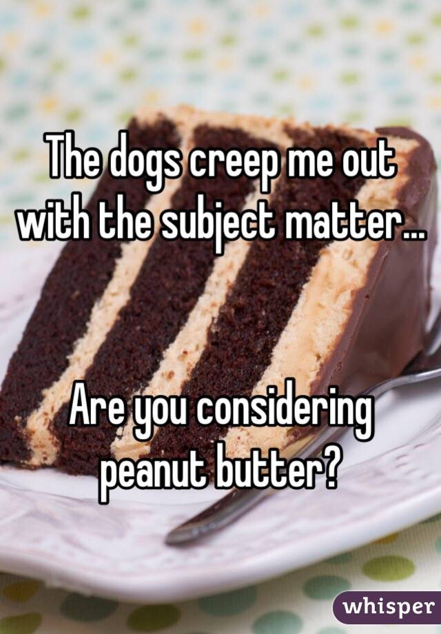 The dogs creep me out with the subject matter...


Are you considering peanut butter?