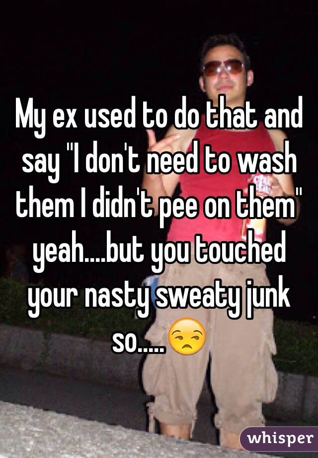 My ex used to do that and say "I don't need to wash them I didn't pee on them" yeah....but you touched your nasty sweaty junk so.....😒