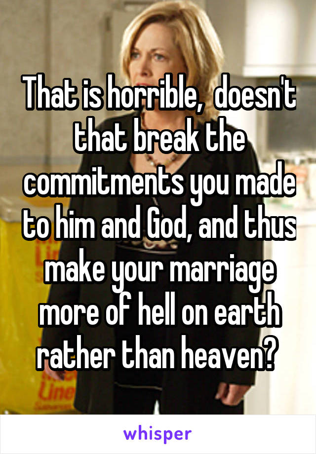 That is horrible,  doesn't that break the commitments you made to him and God, and thus make your marriage more of hell on earth rather than heaven? 