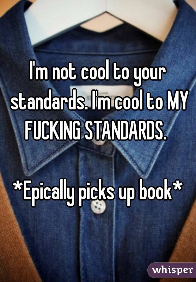 I'm not cool to your standards. I'm cool to MY FUCKING STANDARDS.  

*Epically picks up book*
