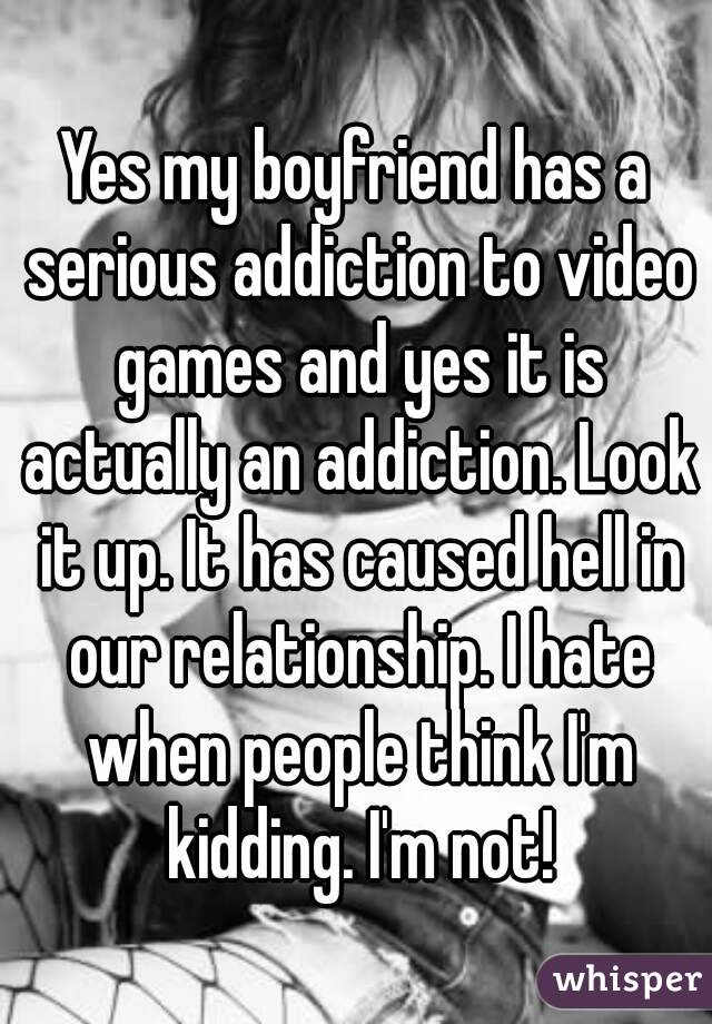 Yes my boyfriend has a serious addiction to video games and yes it is actually an addiction. Look it up. It has caused hell in our relationship. I hate when people think I'm kidding. I'm not!