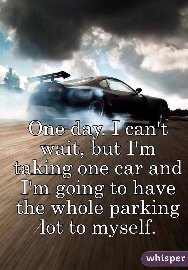 One day. I can't wait, but I'm taking one car and I'm going to have the whole parking lot to myself. 