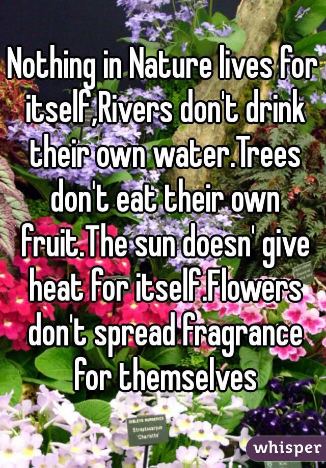 Nothing in Nature lives for itself,Rivers don't drink their own water.Trees don't eat their own fruit.The sun doesn' give heat for itself.Flowers don't spread fragrance for themselves