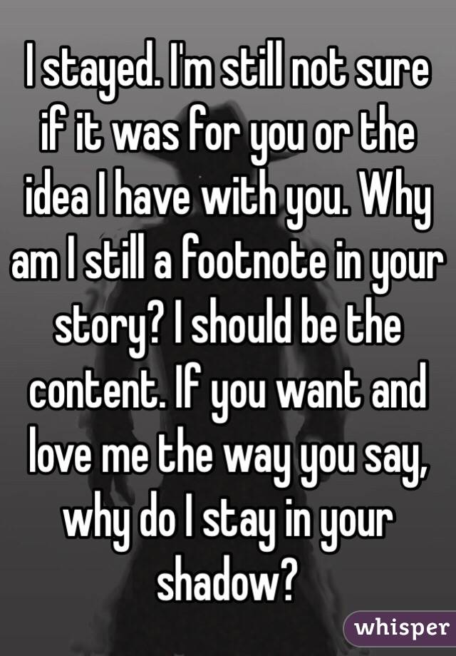 I stayed. I'm still not sure if it was for you or the idea I have with you. Why am I still a footnote in your story? I should be the content. If you want and love me the way you say, why do I stay in your shadow?