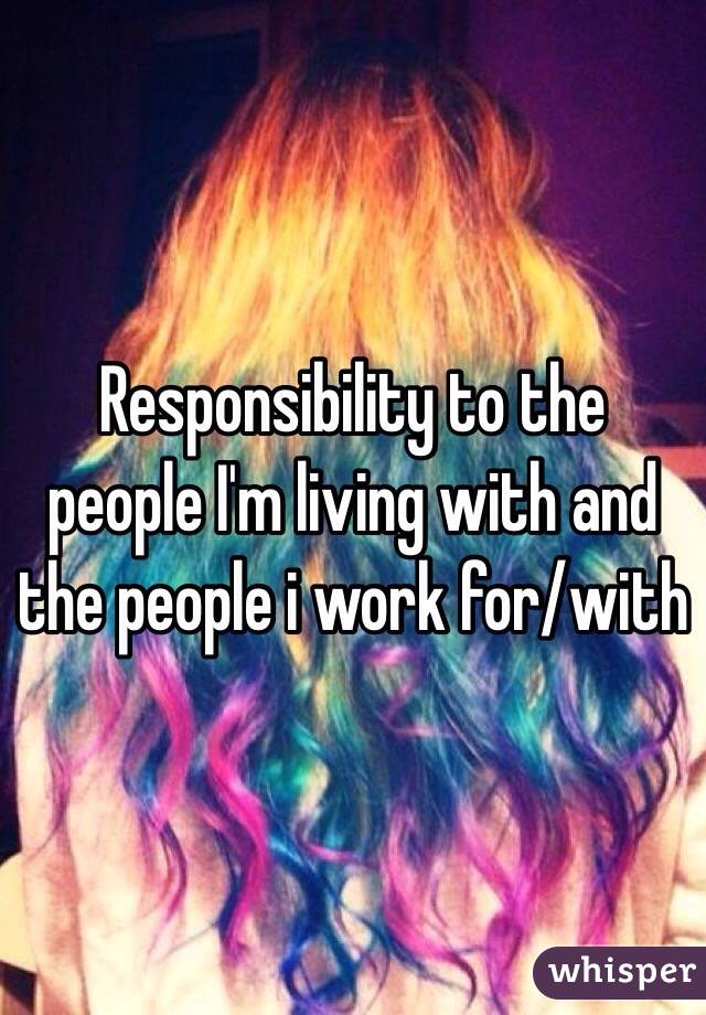 Responsibility to the people I'm living with and the people i work for/with
