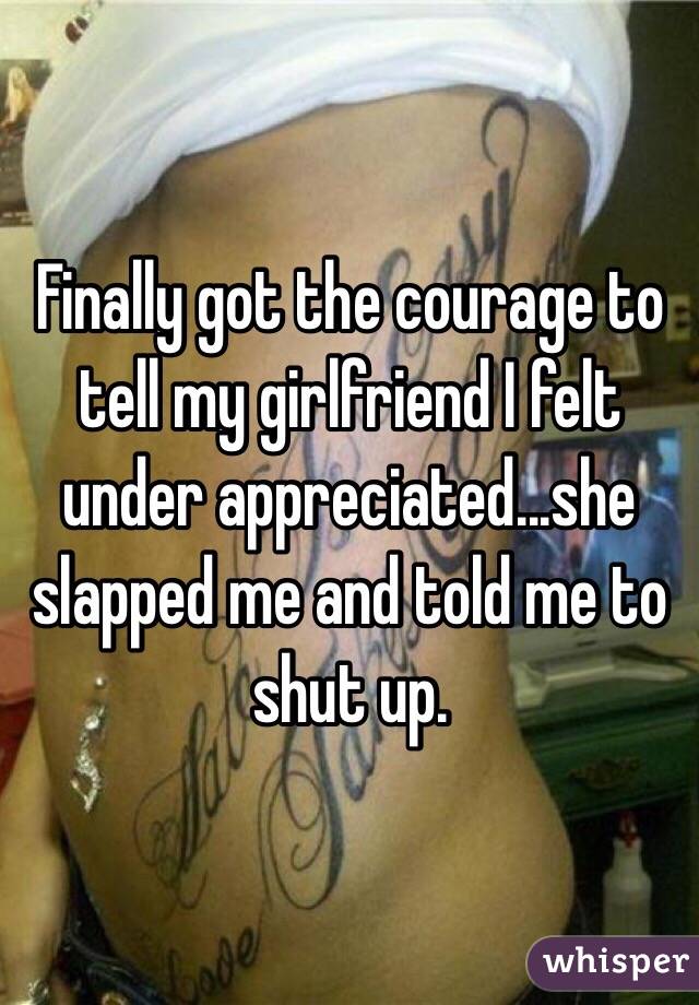 Finally got the courage to tell my girlfriend I felt under appreciated...she slapped me and told me to shut up.