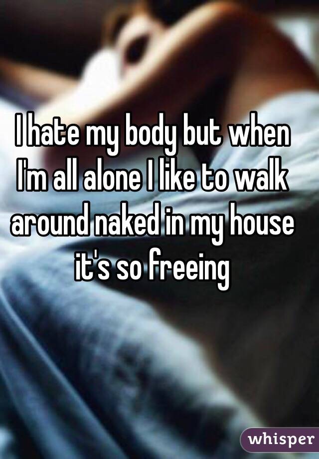 I hate my body but when I'm all alone I like to walk around naked in my house it's so freeing 