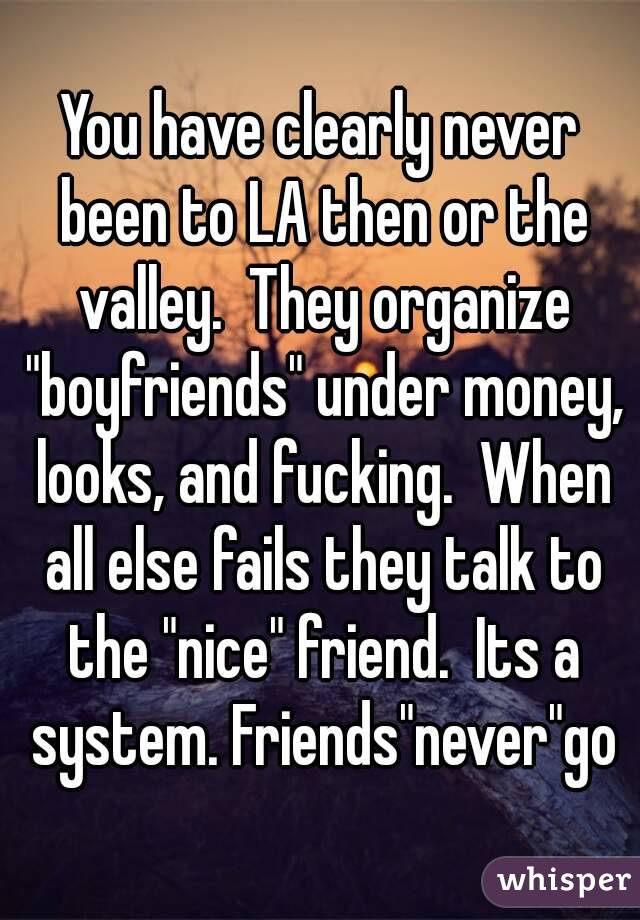 You have clearly never been to LA then or the valley.  They organize "boyfriends" under money, looks, and fucking.  When all else fails they talk to the "nice" friend.  Its a system. Friends"never"go