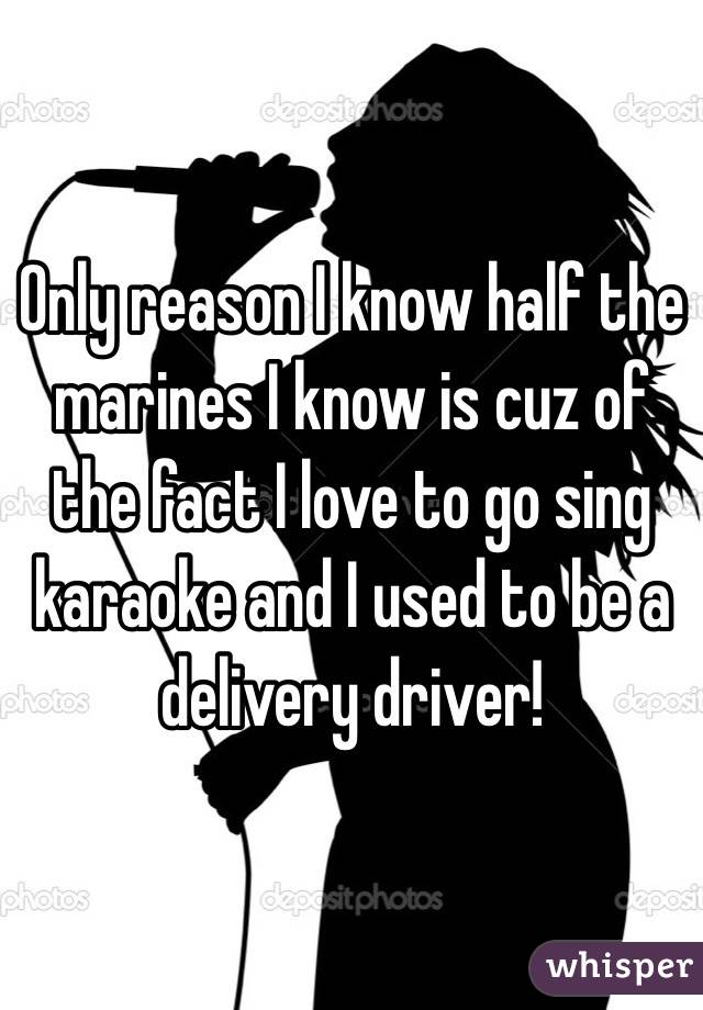 Only reason I know half the marines I know is cuz of the fact I love to go sing karaoke and I used to be a delivery driver!