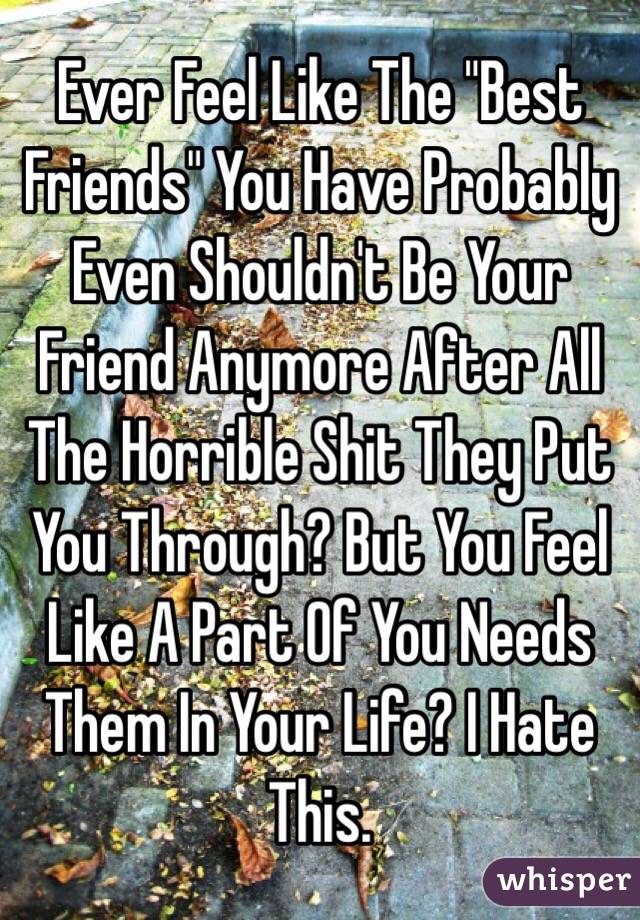 Ever Feel Like The "Best Friends" You Have Probably Even Shouldn't Be Your Friend Anymore After All The Horrible Shit They Put You Through? But You Feel Like A Part Of You Needs Them In Your Life? I Hate This. 