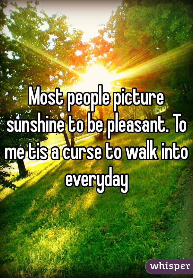 Most people picture sunshine to be pleasant. To me tis a curse to walk into everyday 
