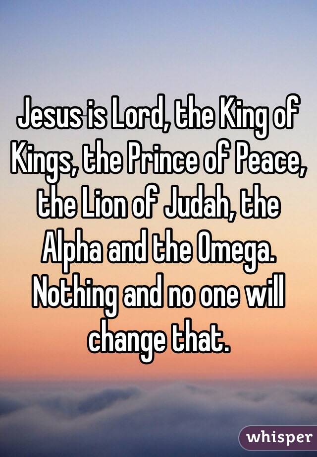 Jesus is Lord, the King of Kings, the Prince of Peace, the Lion of Judah, the Alpha and the Omega. Nothing and no one will change that. 