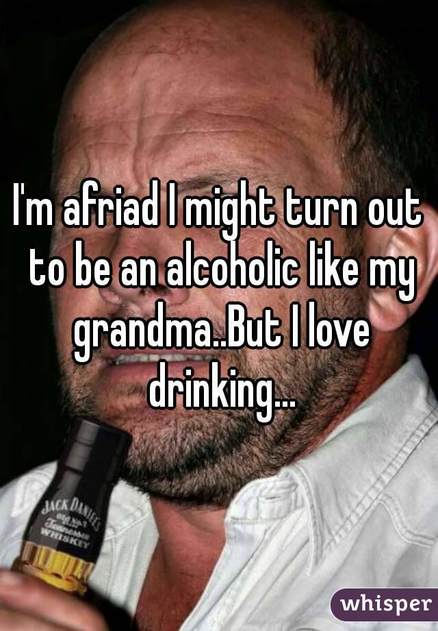 I'm afriad I might turn out to be an alcoholic like my grandma..But I love drinking...