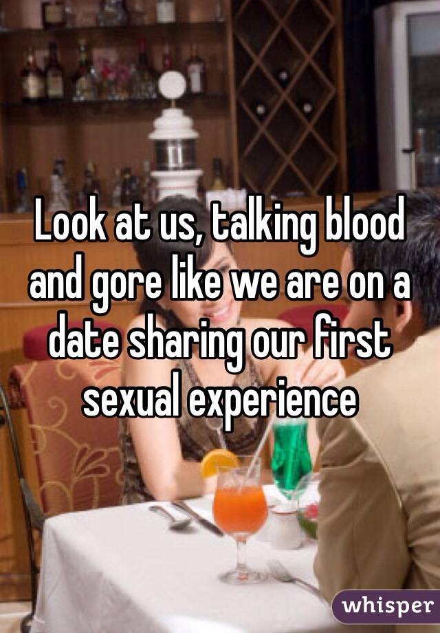 Look at us, talking blood and gore like we are on a date sharing our first sexual experience 