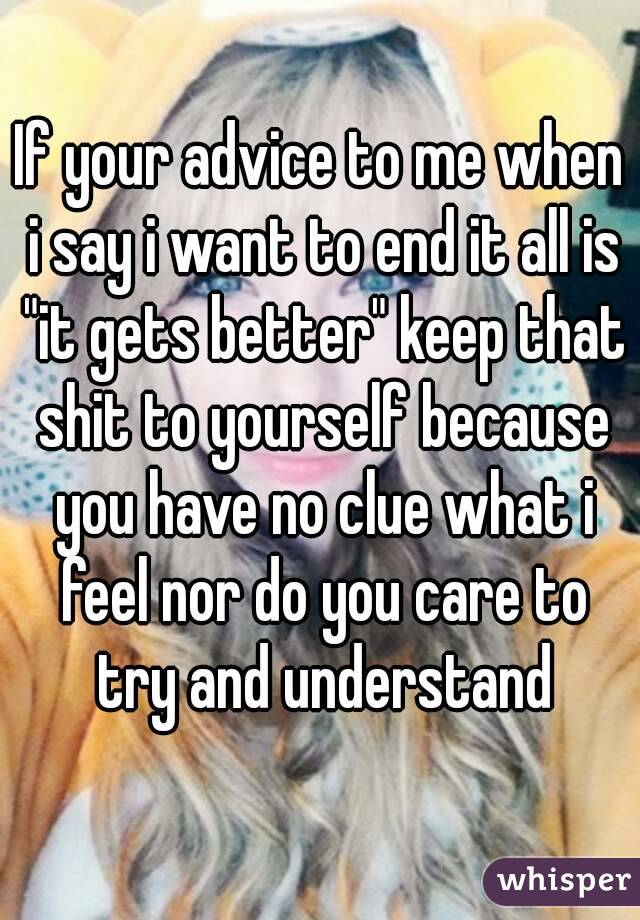 If your advice to me when i say i want to end it all is "it gets better" keep that shit to yourself because you have no clue what i feel nor do you care to try and understand