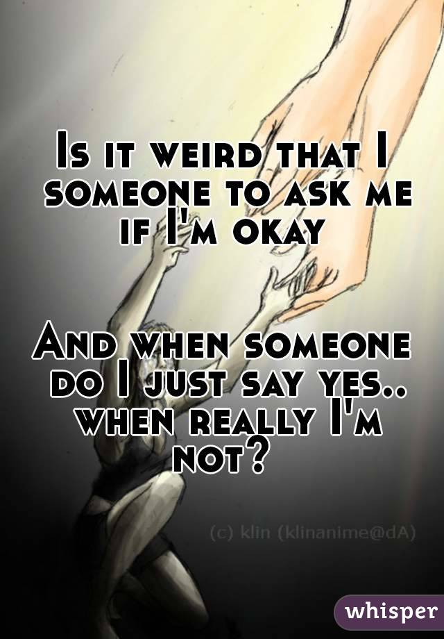Is it weird that I someone to ask me if I'm okay 


And when someone do I just say yes.. when really I'm not? 