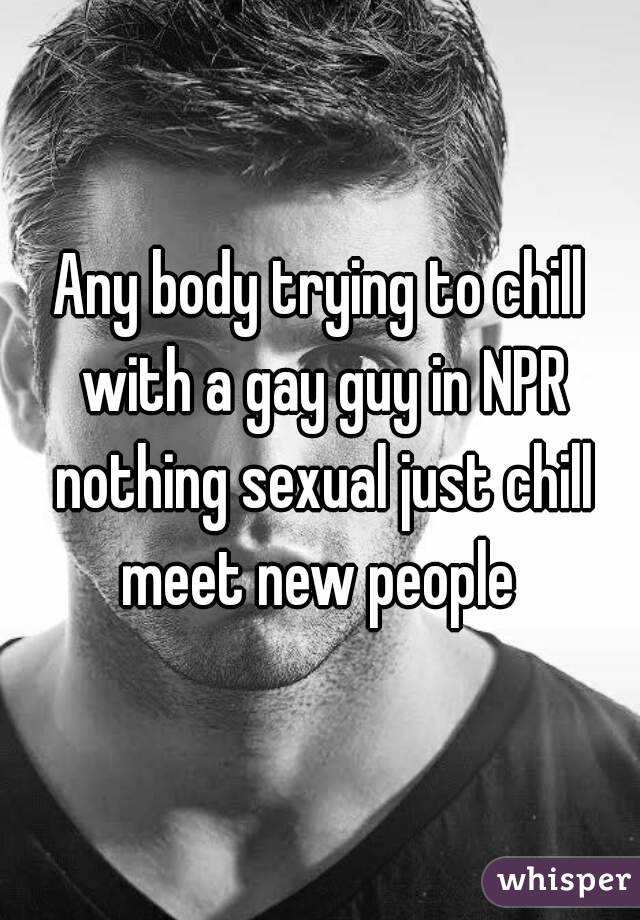 Any body trying to chill with a gay guy in NPR nothing sexual just chill meet new people 