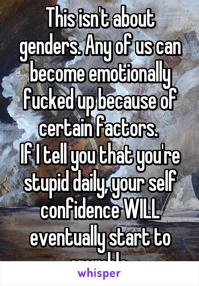 This isn't about genders. Any of us can become emotionally fucked up because of certain factors. 
If I tell you that you're stupid daily, your self confidence WILL eventually start to crumble.