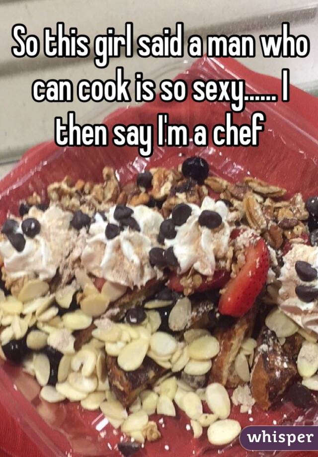 So this girl said a man who can cook is so sexy...... I then say I'm a chef