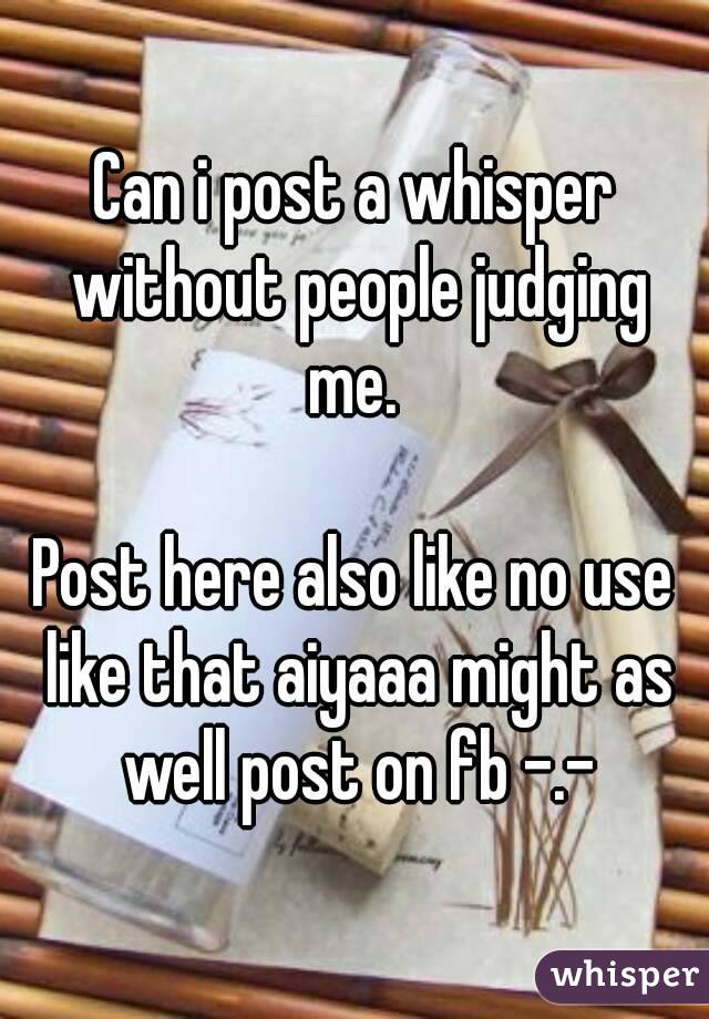 Can i post a whisper without people judging me. 

Post here also like no use like that aiyaaa might as well post on fb -.-