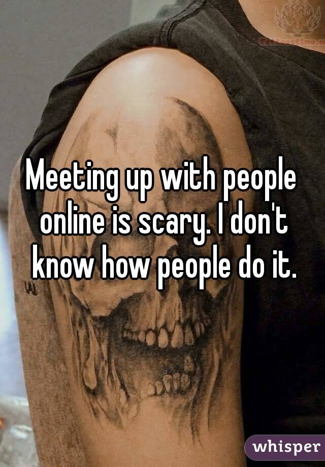 Meeting up with people online is scary. I don't know how people do it.