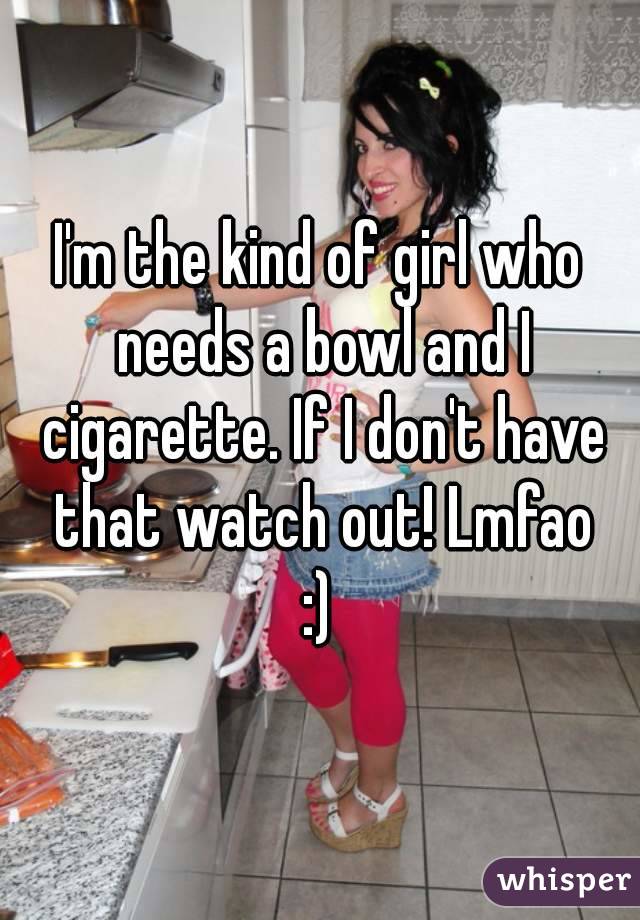I'm the kind of girl who needs a bowl and I cigarette. If I don't have that watch out! Lmfao
:)