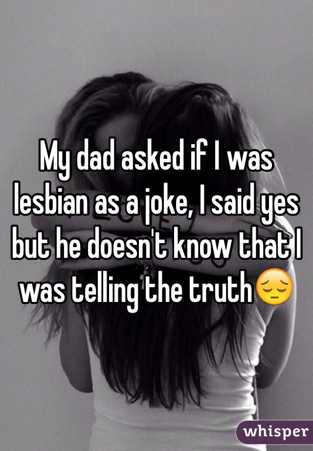 My dad asked if I was lesbian as a joke, I said yes but he doesn't know that I was telling the truth😔