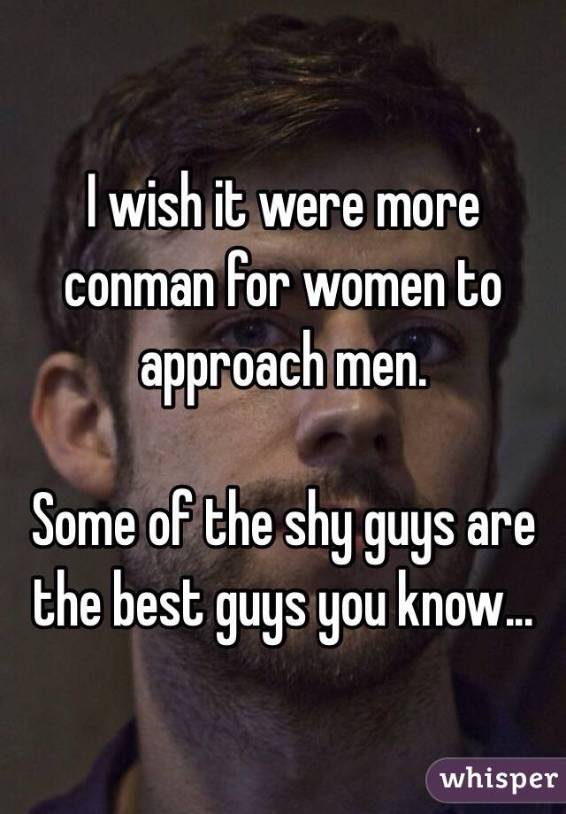 I wish it were more conman for women to approach men. 

Some of the shy guys are the best guys you know... 