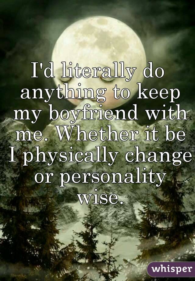I'd literally do anything to keep my boyfriend with me. Whether it be I physically change or personality wise.