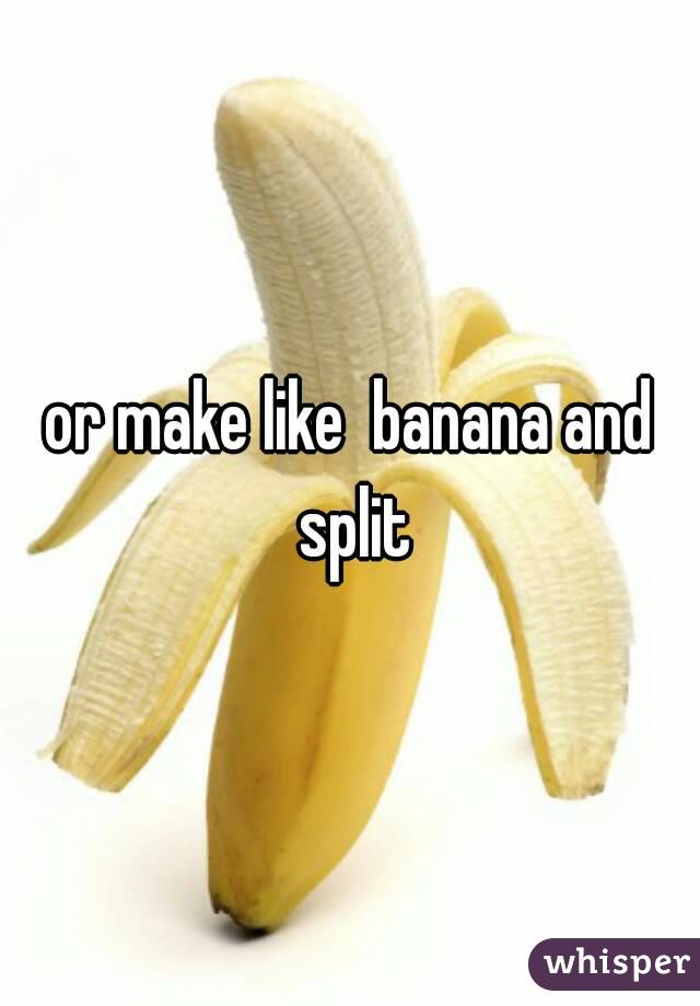 or make like  banana and split