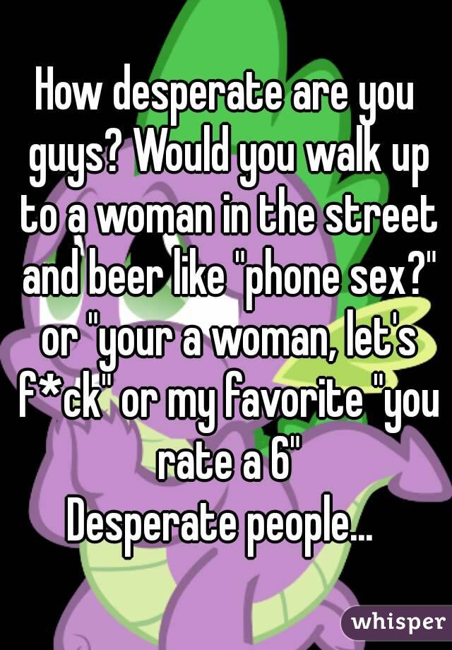 How desperate are you guys? Would you walk up to a woman in the street and beer like "phone sex?" or "your a woman, let's f*ck" or my favorite "you rate a 6"
Desperate people... 