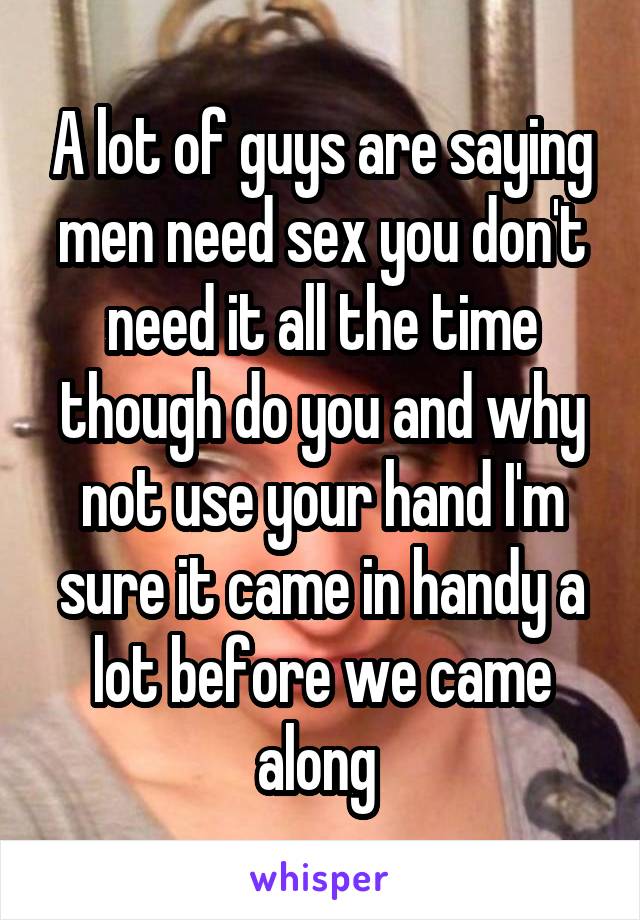 A lot of guys are saying men need sex you don't need it all the time though do you and why not use your hand I'm sure it came in handy a lot before we came along 