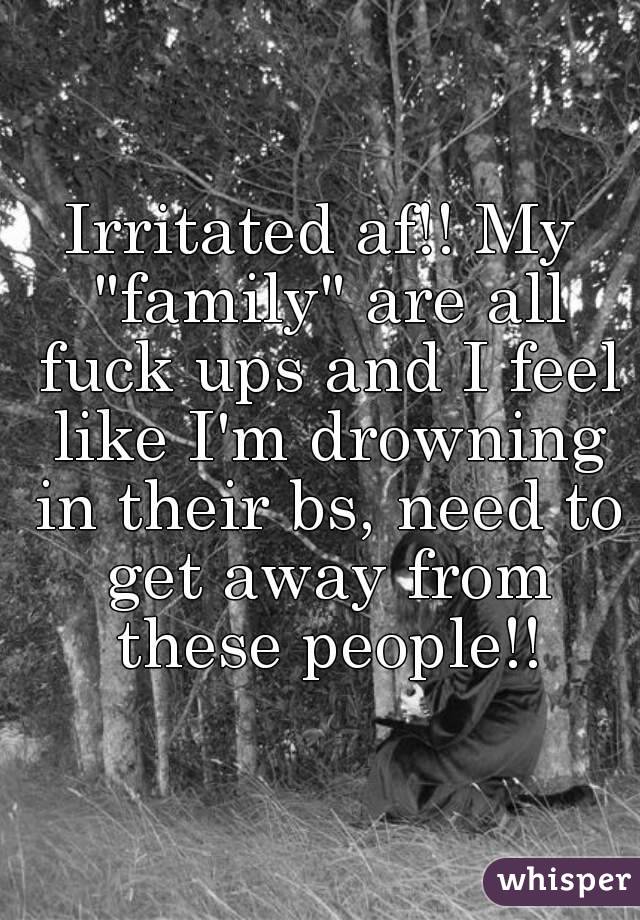 Irritated af!! My "family" are all fuck ups and I feel like I'm drowning in their bs, need to get away from these people!!