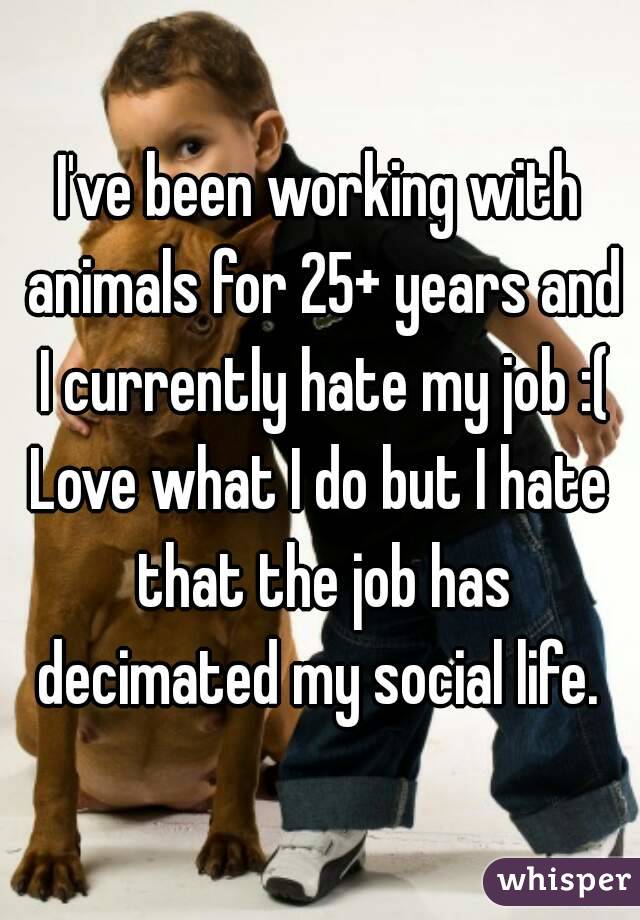 I've been working with animals for 25+ years and I currently hate my job :(
Love what I do but I hate that the job has decimated my social life. 

