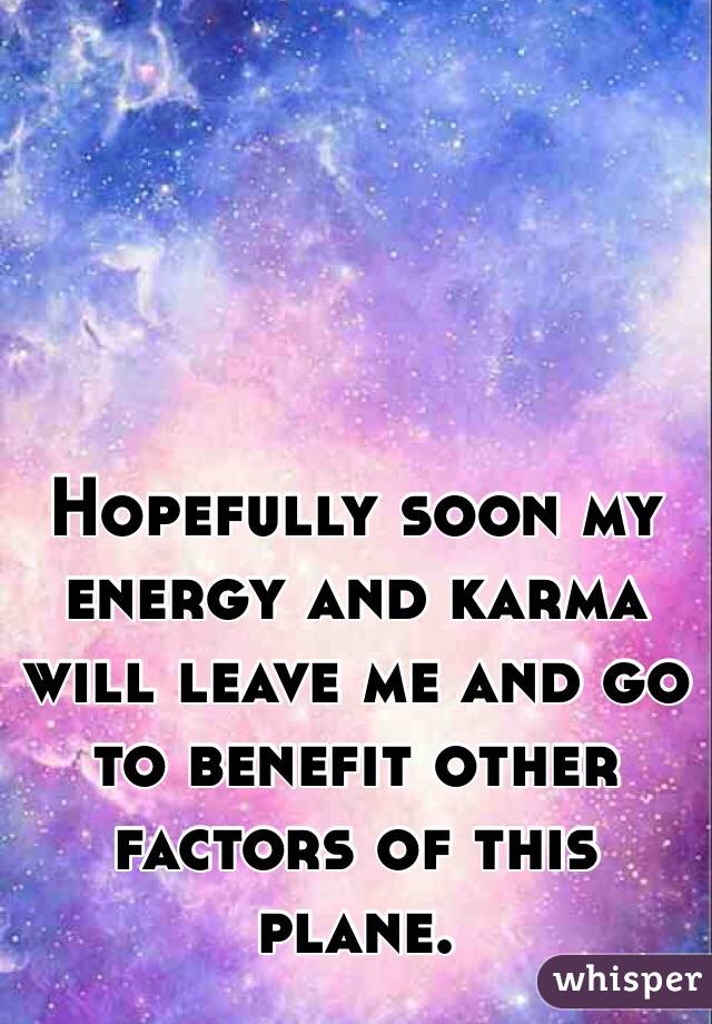 Hopefully soon my energy and karma will leave me and go to benefit other factors of this plane.