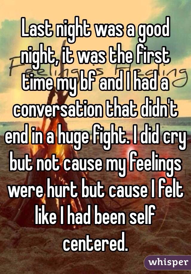 Last night was a good night, it was the first time my bf and I had a conversation that didn't end in a huge fight. I did cry but not cause my feelings were hurt but cause I felt like I had been self centered. 