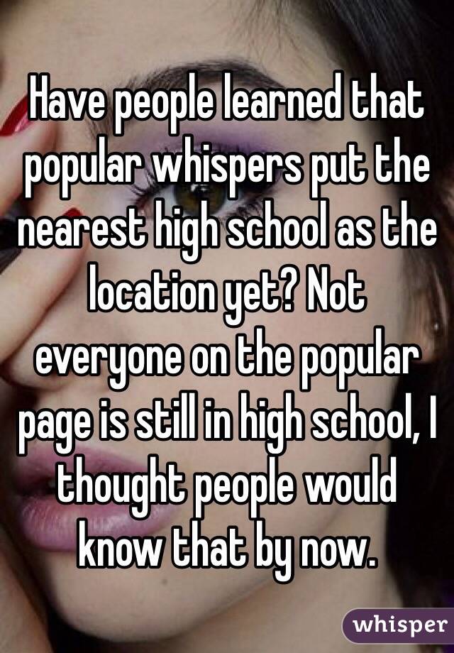 Have people learned that popular whispers put the nearest high school as the location yet? Not everyone on the popular page is still in high school, I thought people would know that by now. 