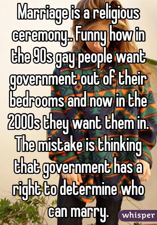 Marriage is a religious ceremony.. Funny how in the 90s gay people want government out of their bedrooms and now in the 2000s they want them in. The mistake is thinking that government has a right to determine who can marry. 