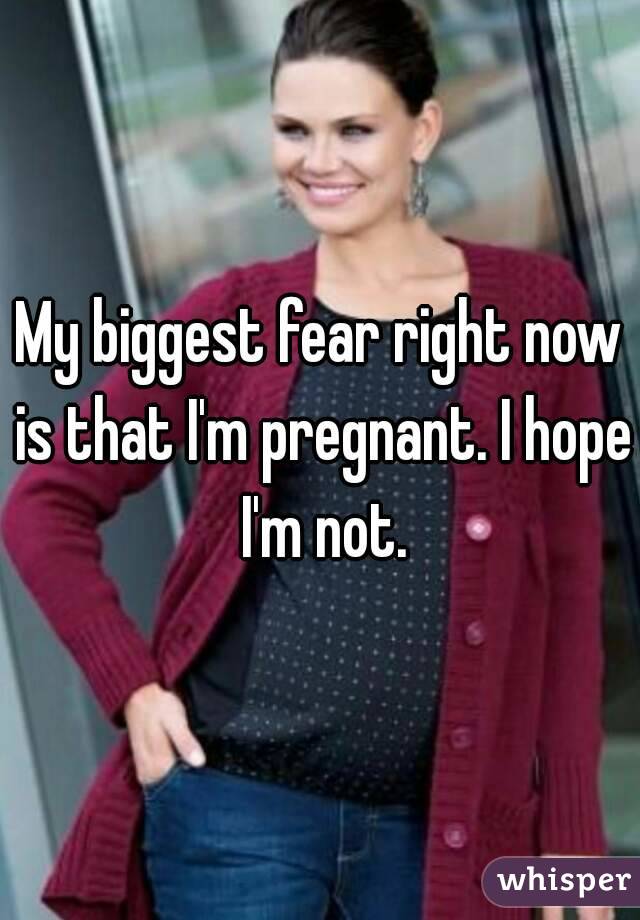 My biggest fear right now is that I'm pregnant. I hope I'm not.