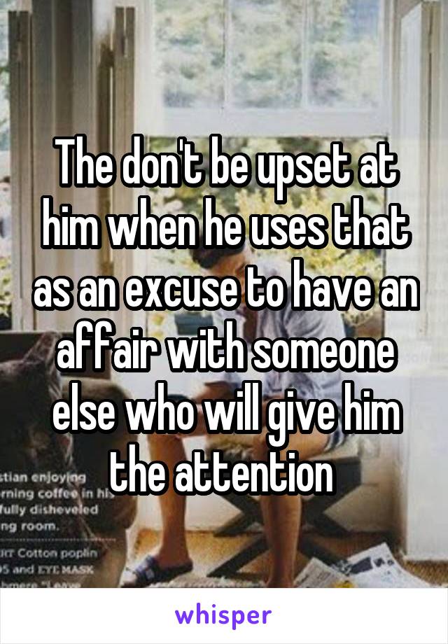 The don't be upset at him when he uses that as an excuse to have an affair with someone else who will give him the attention 