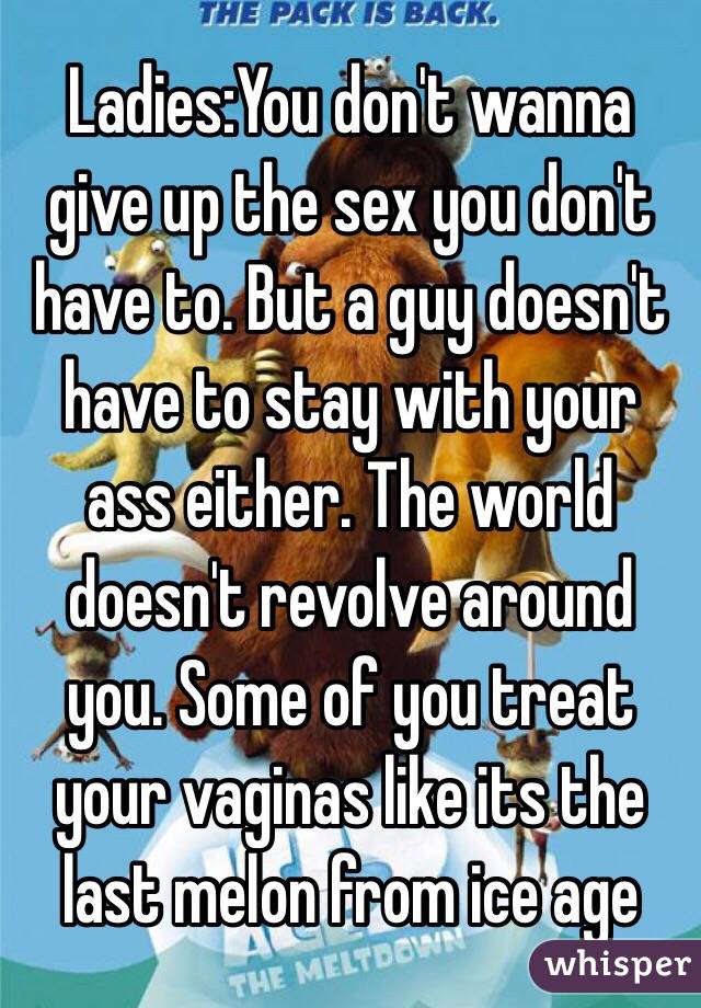 Ladies:You don't wanna give up the sex you don't have to. But a guy doesn't have to stay with your ass either. The world doesn't revolve around you. Some of you treat your vaginas like its the last melon from ice age 