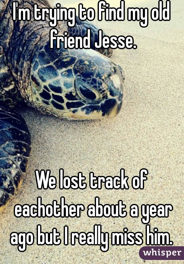 I'm trying to find my old friend Jesse.
  
 
 
 
We lost track of eachother about a year ago but I really miss him. 