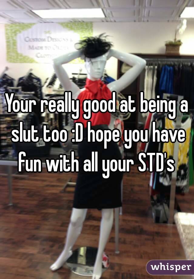 Your really good at being a slut too :D hope you have fun with all your STD's 