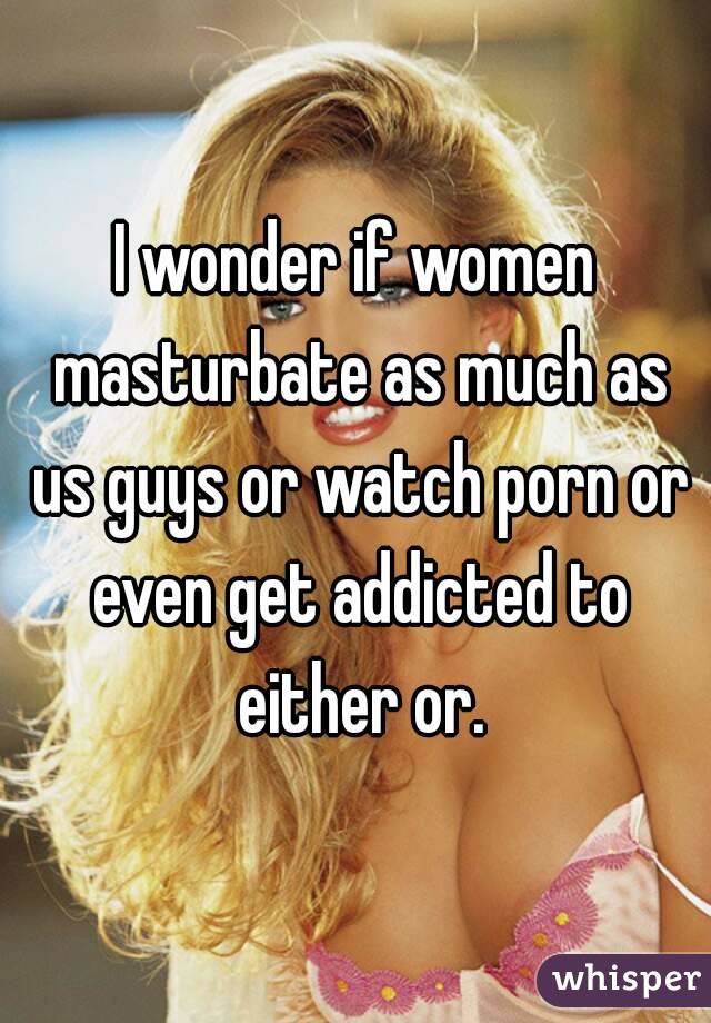 I wonder if women masturbate as much as us guys or watch porn or even get addicted to either or.
