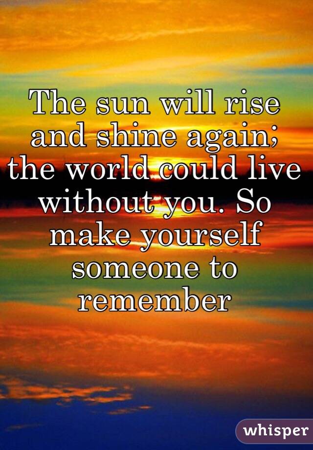 The sun will rise and shine again; the world could live without you. So make yourself someone to remember 