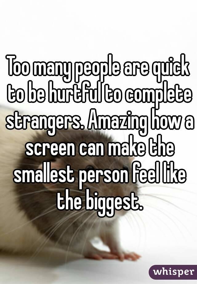 Too many people are quick to be hurtful to complete strangers. Amazing how a screen can make the smallest person feel like the biggest.