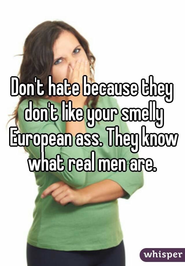 Don't hate because they don't like your smelly European ass. They know what real men are. 